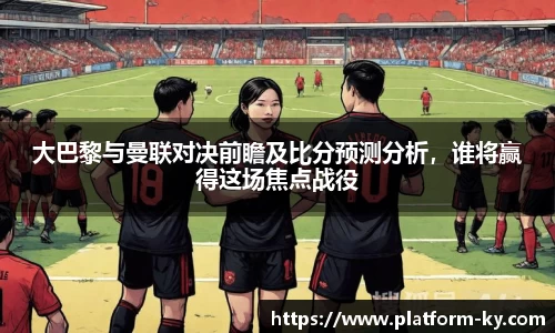大巴黎与曼联对决前瞻及比分预测分析，谁将赢得这场焦点战役