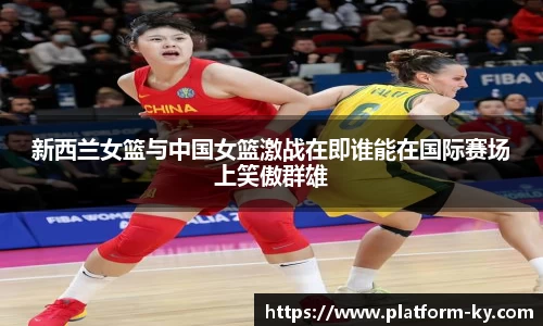 新西兰女篮与中国女篮激战在即谁能在国际赛场上笑傲群雄