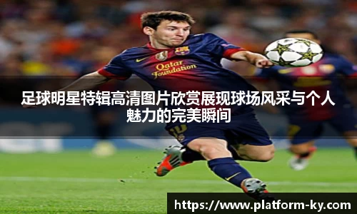 足球明星特辑高清图片欣赏展现球场风采与个人魅力的完美瞬间